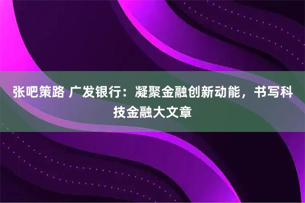 张吧策路 广发银行：凝聚金融创新动能，书写科技金融大文章