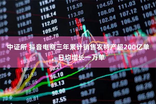中证所 抖音电商三年累计销售农特产超200亿单，日均增长一万单