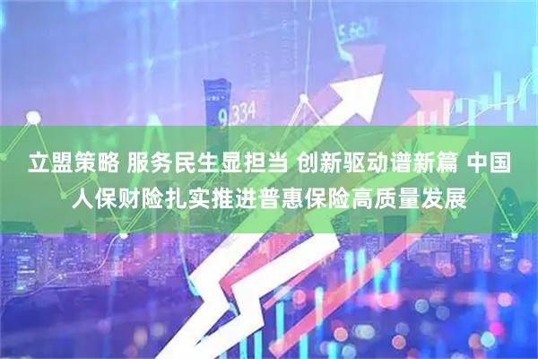 立盟策略 服务民生显担当 创新驱动谱新篇 中国人保财险扎实推进普惠保险高质量发展