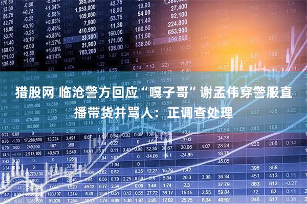 猎股网 临沧警方回应“嘎子哥”谢孟伟穿警服直播带货并骂人：正调查处理