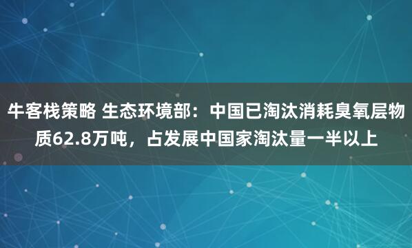 牛客栈策略 生态环境部：中国已淘汰消耗臭氧层物质62.8万吨，占发展中国家淘汰量一半以上
