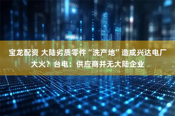 宝龙配资 大陆劣质零件“洗产地”造成兴达电厂大火？台电：供应商并无大陆企业