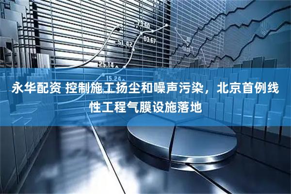 永华配资 控制施工扬尘和噪声污染，北京首例线性工程气膜设施落地