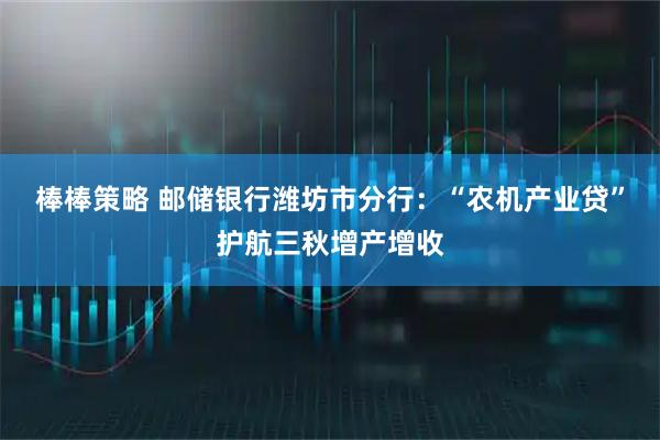 棒棒策略 邮储银行潍坊市分行：“农机产业贷”护航三秋增产增收