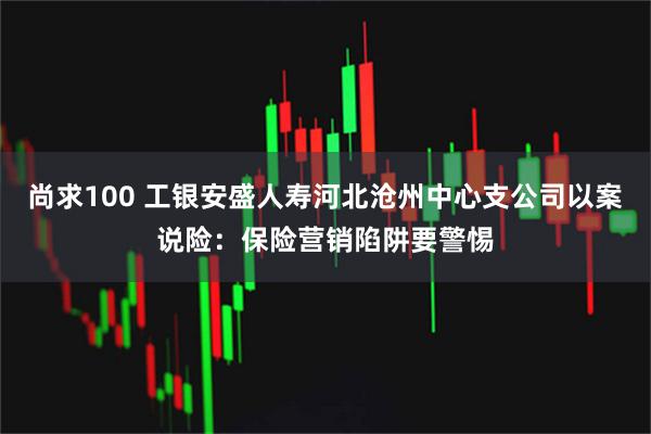 尚求100 工银安盛人寿河北沧州中心支公司以案说险：保险营销陷阱要警惕