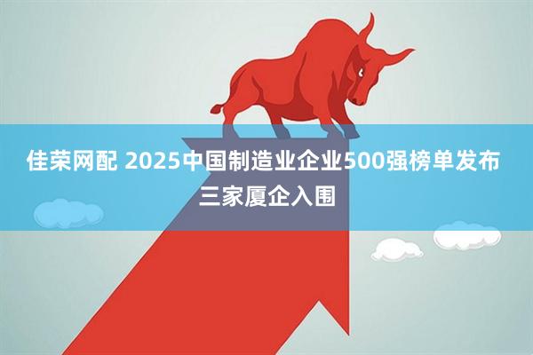 佳荣网配 2025中国制造业企业500强榜单发布 三家厦企入围