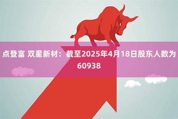 点登富 双星新材：截至2025年4月18日股东人数为60938
