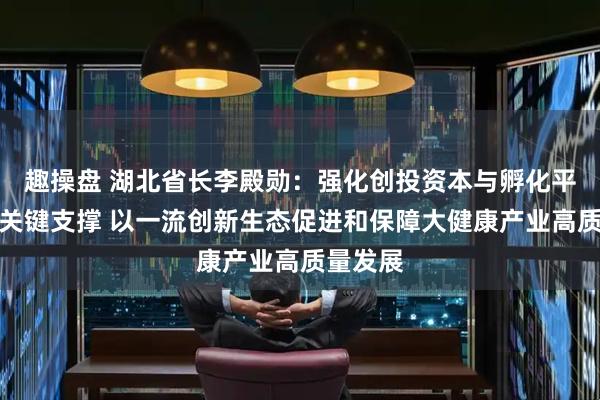 趣操盘 湖北省长李殿勋：强化创投资本与孵化平台两个关键支撑 以一流创新生态促进和保障大健康产业高质量发展