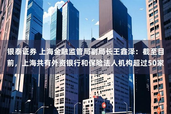 银泰证券 上海金融监管局副局长王鑫泽：截至目前，上海共有外资银行和保险法人机构超过50家