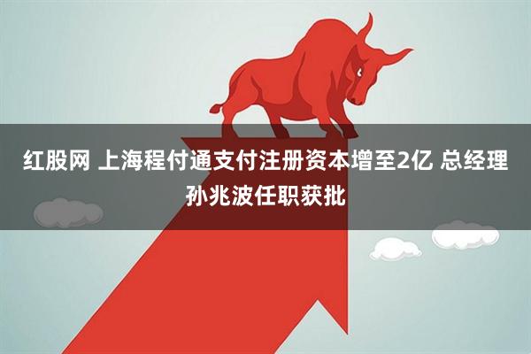 红股网 上海程付通支付注册资本增至2亿 总经理孙兆波任职获批