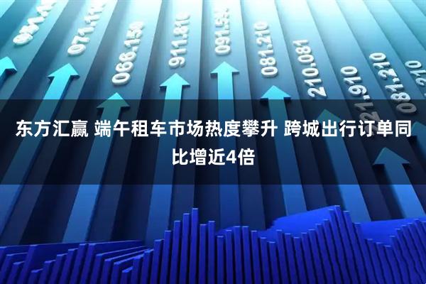 东方汇赢 端午租车市场热度攀升 跨城出行订单同比增近4倍