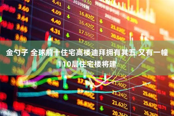 金勺子 全球前十住宅高楼迪拜拥有其五 又有一幢110层住宅楼将建