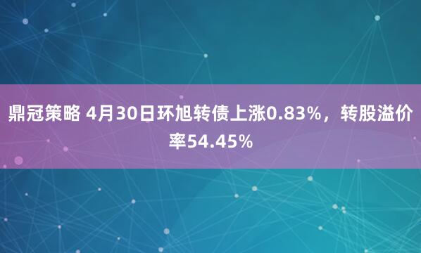 鼎冠策略 4月30日环旭转债上涨0.83%，转股溢价率54.45%