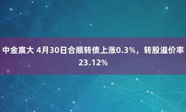 中金宸大 4月30日合顺转债上涨0.3%，转股溢价率23.12%