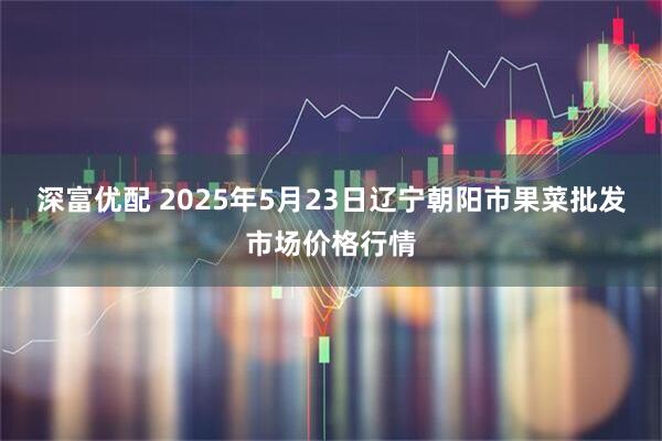 深富优配 2025年5月23日辽宁朝阳市果菜批发市场价格行情