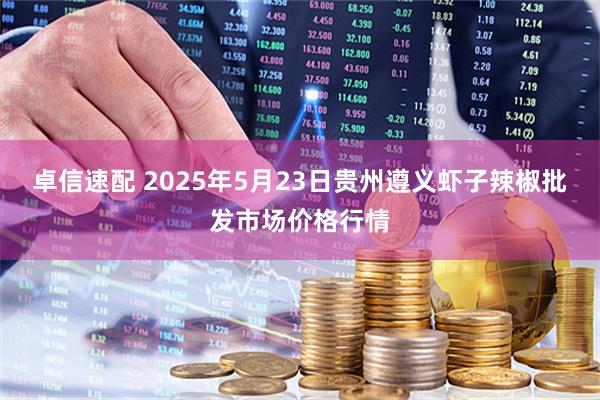 卓信速配 2025年5月23日贵州遵义虾子辣椒批发市场价格行情