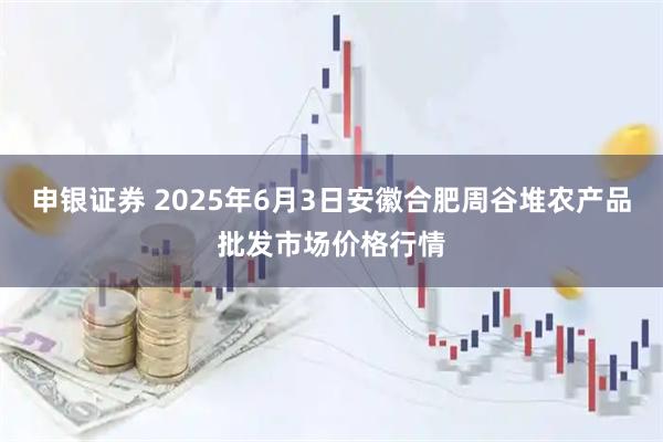 申银证券 2025年6月3日安徽合肥周谷堆农产品批发市场价格行情