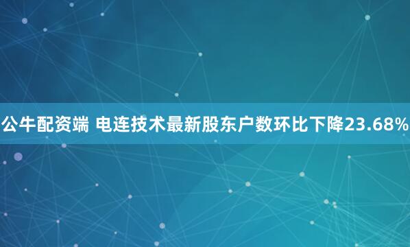 公牛配资端 电连技术最新股东户数环比下降23.68%