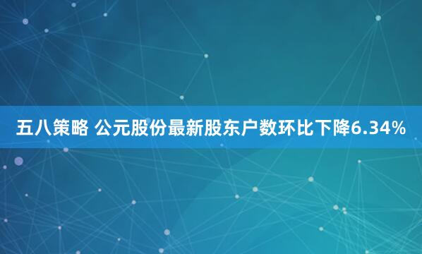 五八策略 公元股份最新股东户数环比下降6.34%