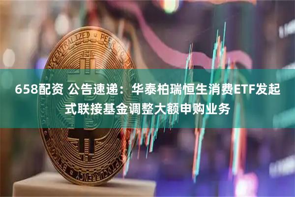 658配资 公告速递：华泰柏瑞恒生消费ETF发起式联接基金调整大额申购业务