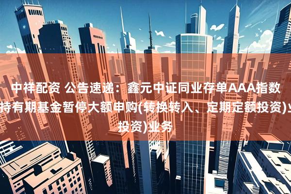 中祥配资 公告速递：鑫元中证同业存单AAA指数7天持有期基金暂停大额申购(转换转入、定期定额投资)业务