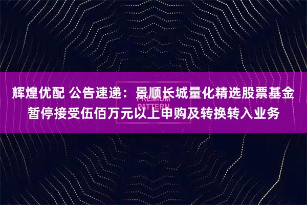 辉煌优配 公告速递：景顺长城量化精选股票基金暂停接受伍佰万元以上申购及转换转入业务