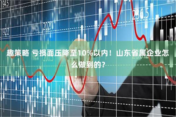 趣策略 亏损面压降至10%以内！山东省属企业怎么做到的？