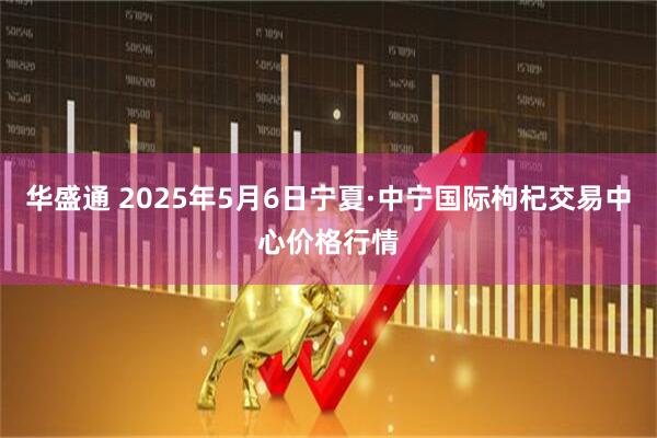 华盛通 2025年5月6日宁夏·中宁国际枸杞交易中心价格行情