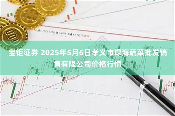 宝钜证券 2025年5月6日孝义市绿海蔬菜批发销售有限公司价格行情