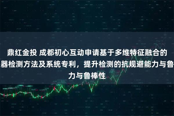 鼎红金投 成都初心互动申请基于多维特征融合的模拟器检测方法及系统专利，提升检测的抗规避能力与鲁棒性