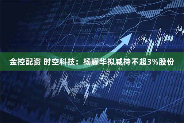 金控配资 时空科技：杨耀华拟减持不超3%股份