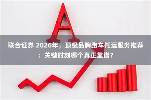 联合证券 2026年，顶级品牌跑车托运服务推荐：关键时刻哪个真正靠谱？