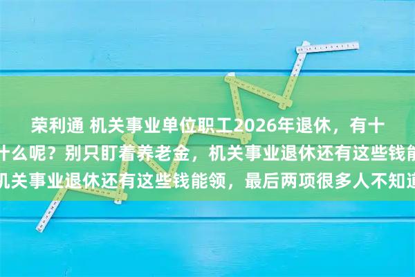 荣利通 机关事业单位职工2026年退休，有十大类待遇可以享受，是什么呢？别只盯着养老金，机关事业退休还有这些钱能领，最后两项很多人不知道
