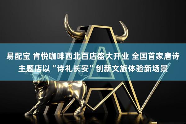 易配宝 肯悦咖啡西北百店盛大开业 全国首家唐诗主题店以“诗礼长安”创新文旅体验新场景
