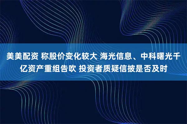 美美配资 称股价变化较大 海光信息、中科曙光千亿资产重组告吹 投资者质疑信披是否及时