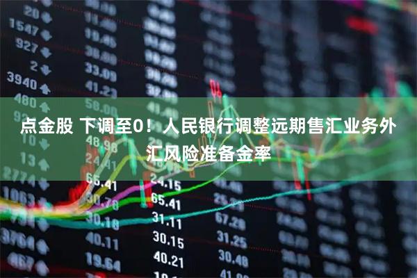 点金股 下调至0！人民银行调整远期售汇业务外汇风险准备金率