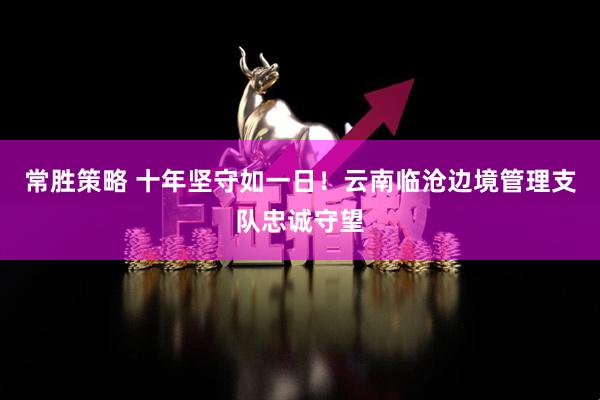 常胜策略 十年坚守如一日！云南临沧边境管理支队忠诚守望