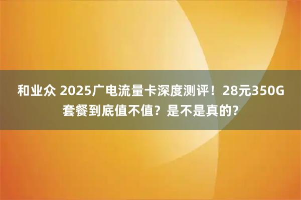 和业众 2025广电流量卡深度测评！28元350G套餐到底值不值？是不是真的？