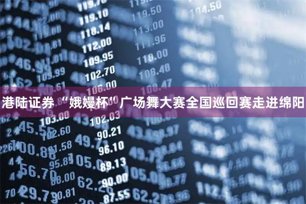 港陆证券 “娥嫚杯”广场舞大赛全国巡回赛走进绵阳