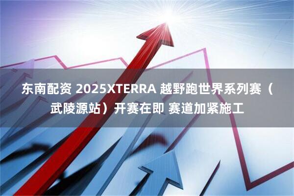 东南配资 2025XTERRA 越野跑世界系列赛（武陵源站）开赛在即 赛道加紧施工